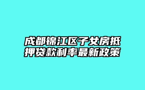 成都锦江区子女房抵押贷款利率最新政策