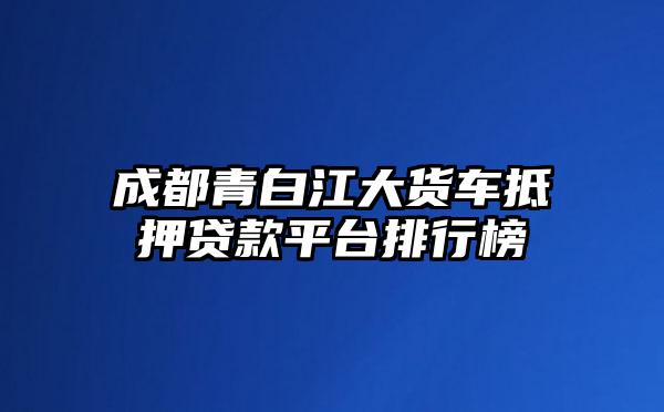 成都青白江大货车抵押贷款平台排行榜
