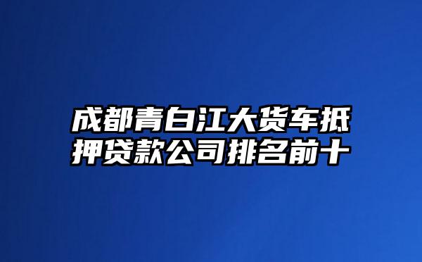 成都青白江大货车抵押贷款公司排名前十