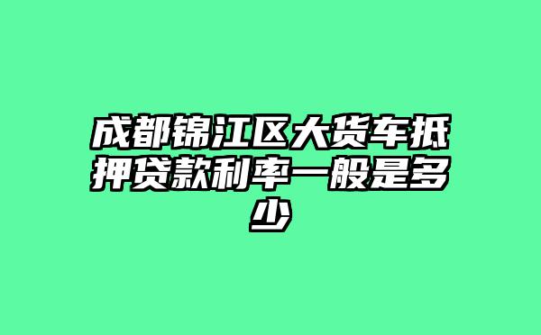 成都锦江区大货车抵押贷款利率一般是多少