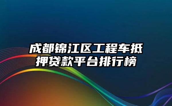 成都锦江区工程车抵押贷款平台排行榜