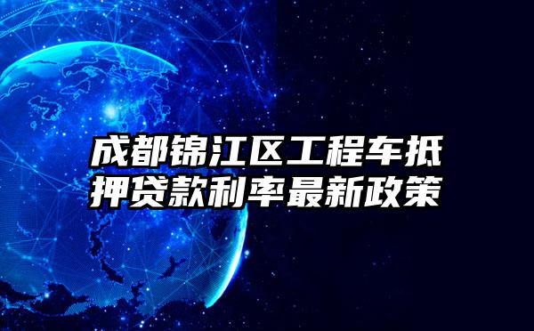 成都锦江区工程车抵押贷款利率最新政策